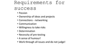 Requirements for
success
• Passion
• Ownership of ideas and projects
• Connections - networking
• Communication
• Willingness to take risks
• Determination
• Necessity of pre-testing
• A sense of humour!
• Work through all issues and do not judge!
 