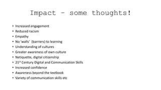 Impact – some thoughts!
• Increased engagement
• Reduced racism
• Empathy
• No ‘walls’ (barriers) to learning
• Understanding of cultures
• Greater awareness of own culture
• Netiquette, digital citizenship
• 21st Century Digital and Communication Skills
• Increased confidence
• Awareness beyond the textbook
• Variety of communication skills etc
 