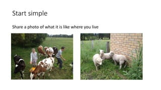 Start simple
Share a photo of what it is like where you live
 
