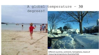 A global temperature – 30
degrees!
Different countries, continents, hemsipheres, means of
measuring temperatures (Australia/USA)
 