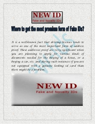 It is a well-known fact that driving licenses tends to
serve as one of the most important form of address
proof. These addresses proof are very significant when
you are planning to apply for various kinds of
documents needed for the buying of a house, or a
buying a car, etc. and during such instances if you are
not equipped with a genuine looking id card than
there might be a problem.
 