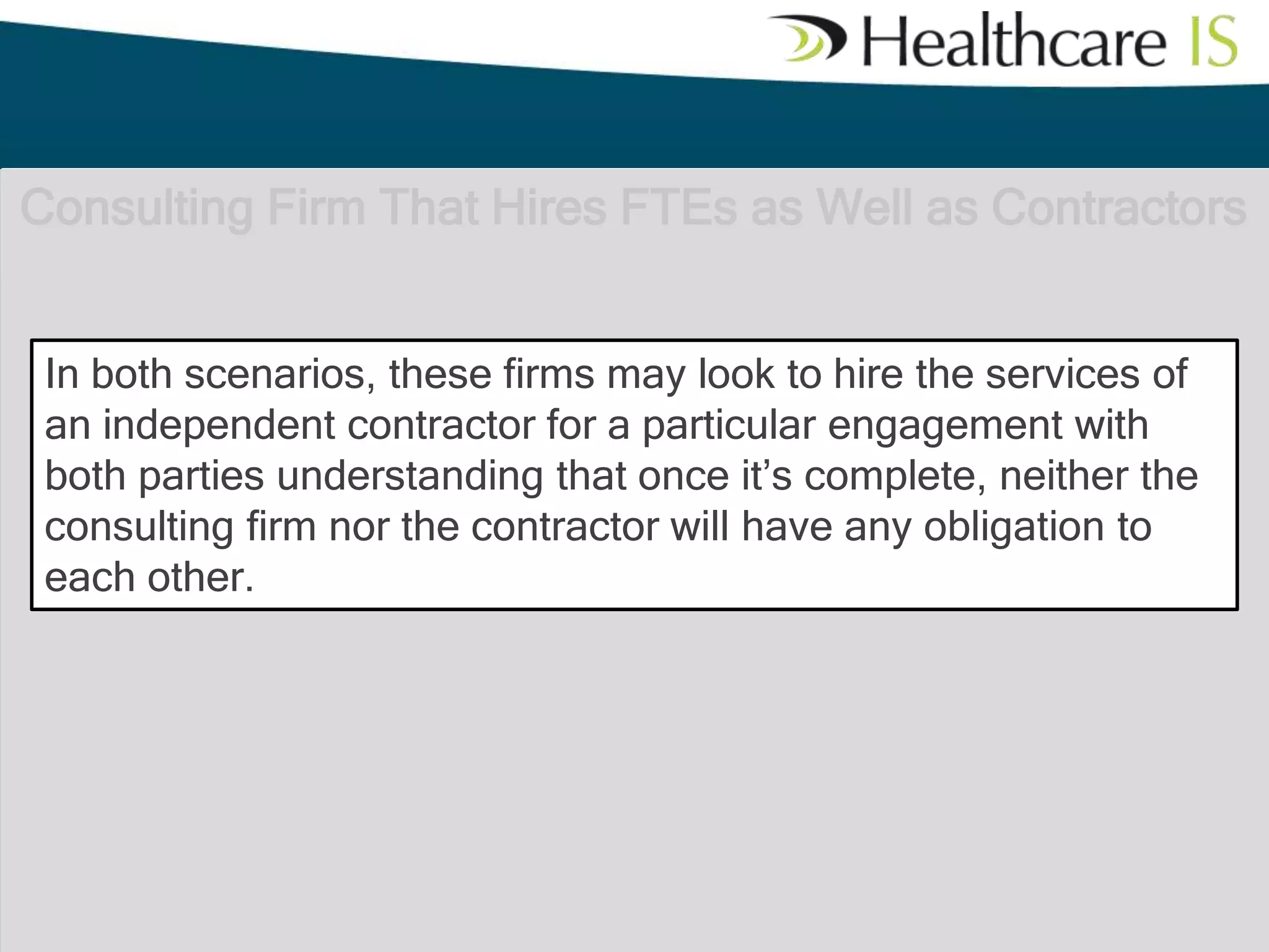 Consulting Firm That Hires FTEs as Well as Contractors
In both scenarios, these firms may look to hire the services of
an independent contractor for a particular engagement with
both parties understanding that once it’s complete, neither the
consulting firm nor the contractor will have any obligation to
each other.

 