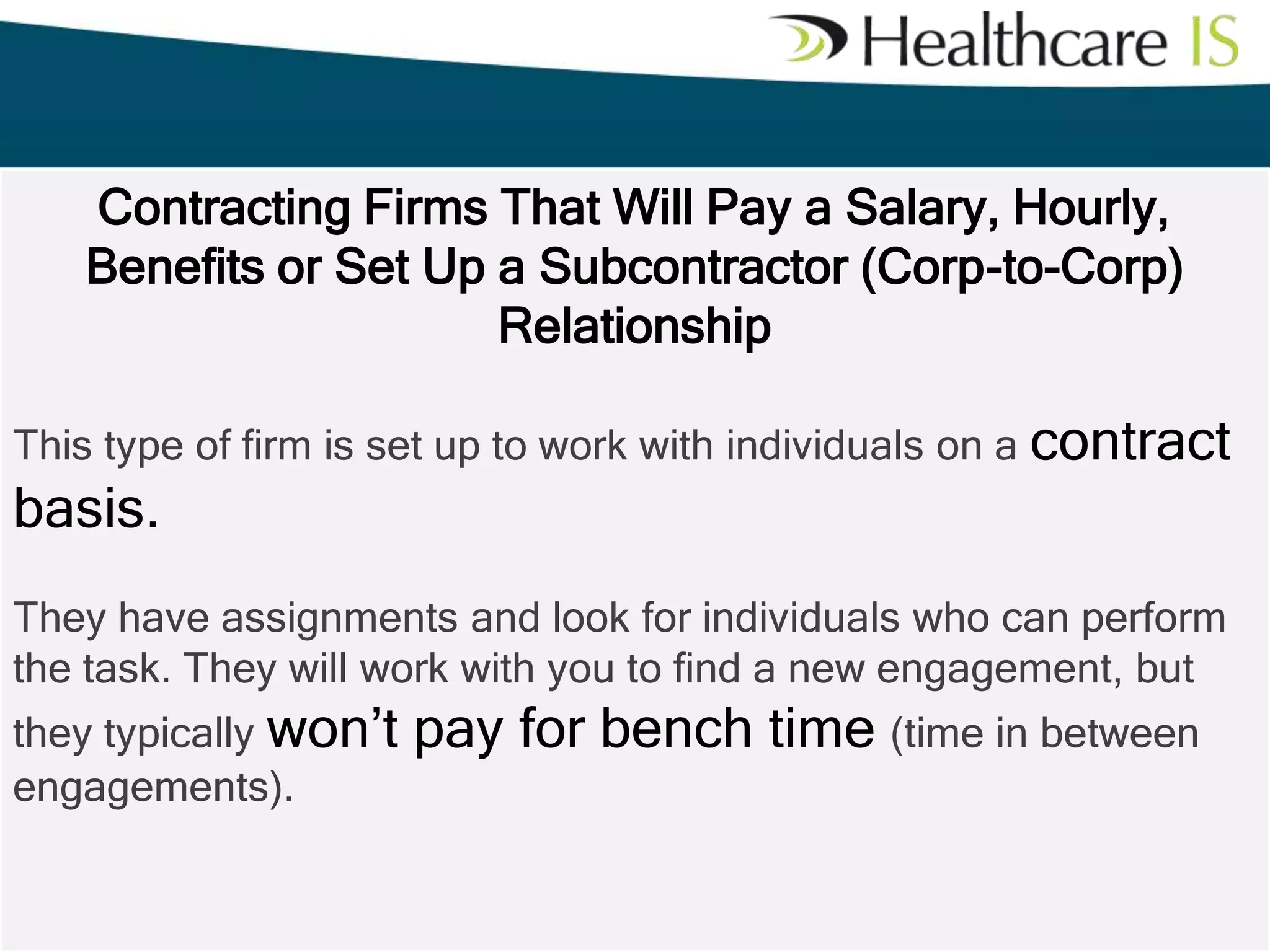 Contracting Firms That Will Pay a Salary, Hourly,
Benefits or Set Up a Subcontractor (Corp-to-Corp)
Relationship
This type of firm is set up to work with individuals on a contract

basis.
They have assignments and look for individuals who can perform
the task. They will work with you to find a new engagement, but
they typically won’t
engagements).

pay for bench time (time in between

 