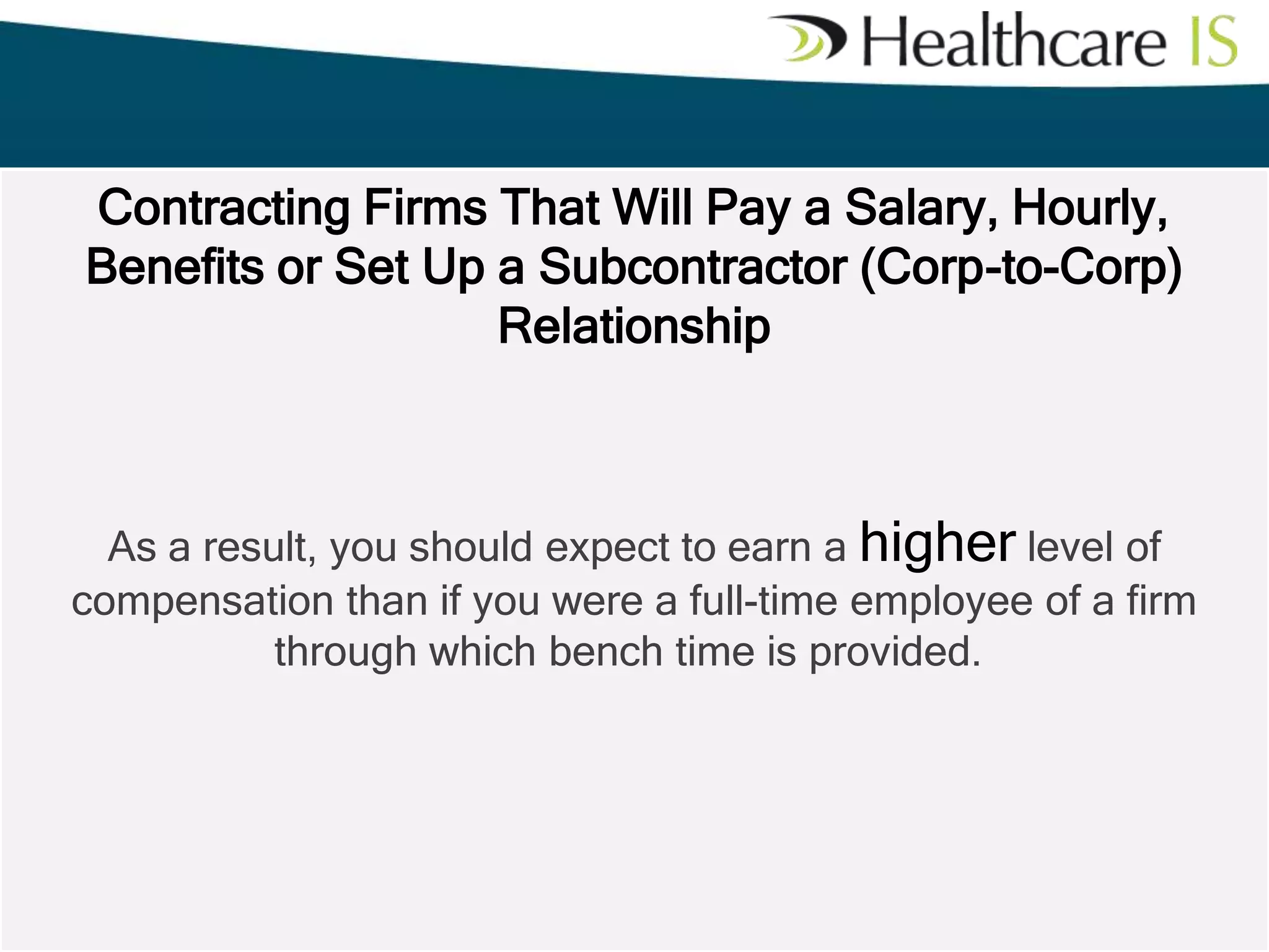 Contracting Firms That Will Pay a Salary, Hourly,
Benefits or Set Up a Subcontractor (Corp-to-Corp)
Relationship

As a result, you should expect to earn a higher level of
compensation than if you were a full-time employee of a firm
through which bench time is provided.

 