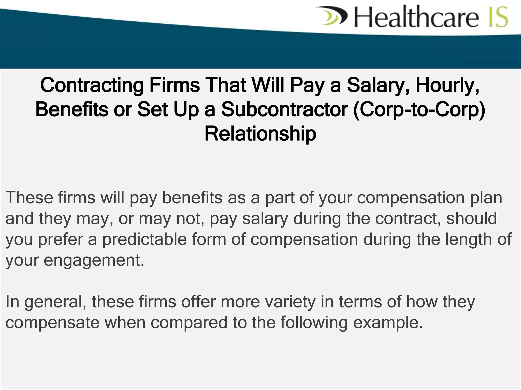 Contracting Firms That Will Pay a Salary, Hourly,
Benefits or Set Up a Subcontractor (Corp-to-Corp)
Relationship
These firms will pay benefits as a part of your compensation plan
and they may, or may not, pay salary during the contract, should
you prefer a predictable form of compensation during the length of
your engagement.

In general, these firms offer more variety in terms of how they
compensate when compared to the following example.

 