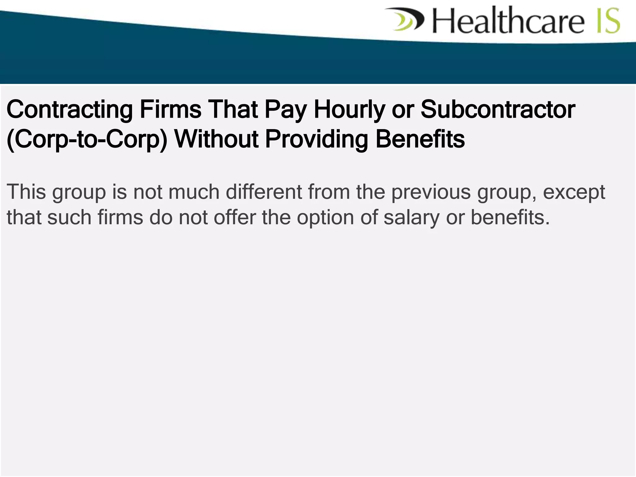 Contracting Firms That Pay Hourly or Subcontractor
(Corp-to-Corp) Without Providing Benefits
This group is not much different from the previous group, except
that such firms do not offer the option of salary or benefits.

 