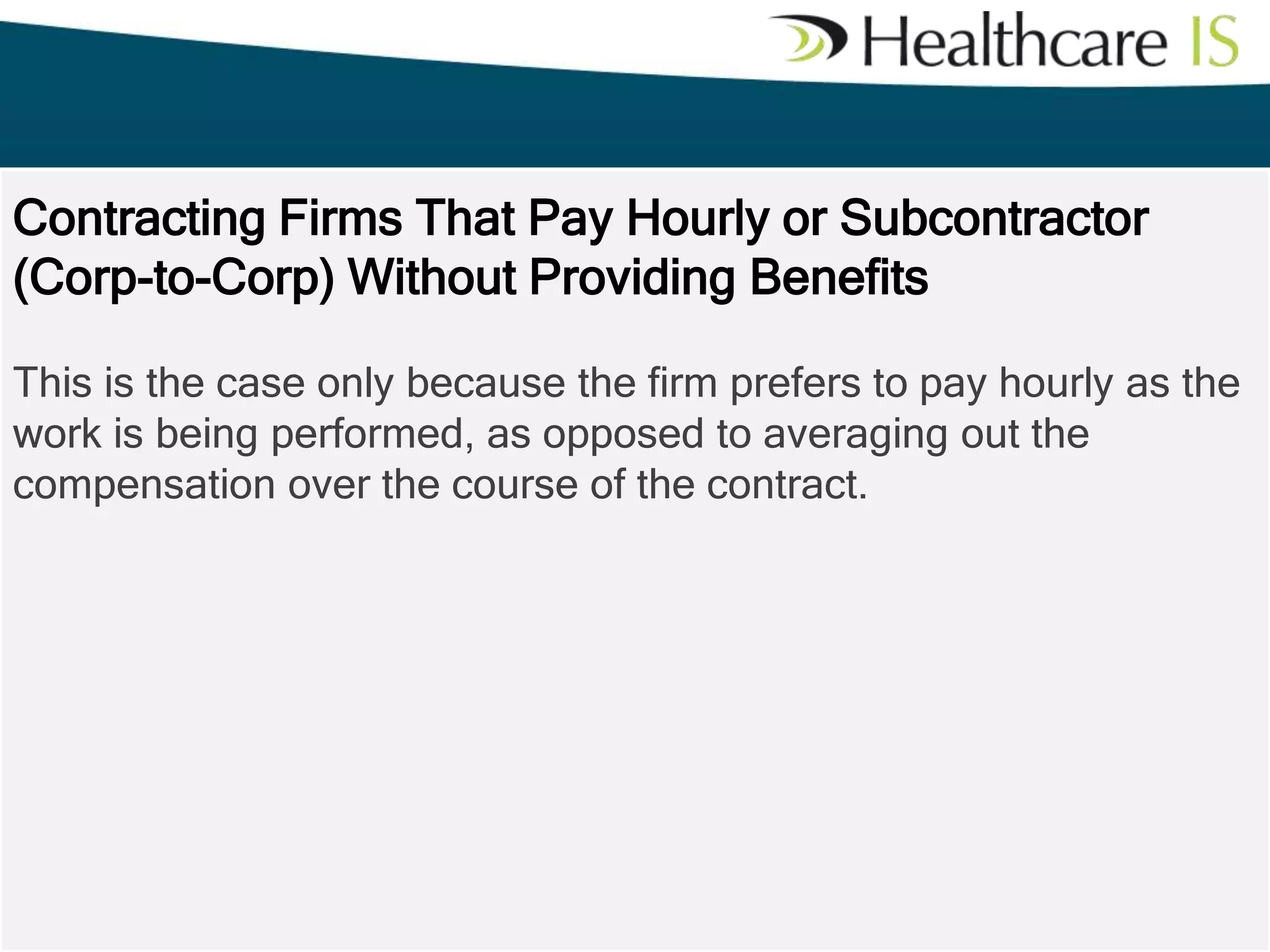 Contracting Firms That Pay Hourly or Subcontractor
(Corp-to-Corp) Without Providing Benefits
This is the case only because the firm prefers to pay hourly as the
work is being performed, as opposed to averaging out the
compensation over the course of the contract.

 