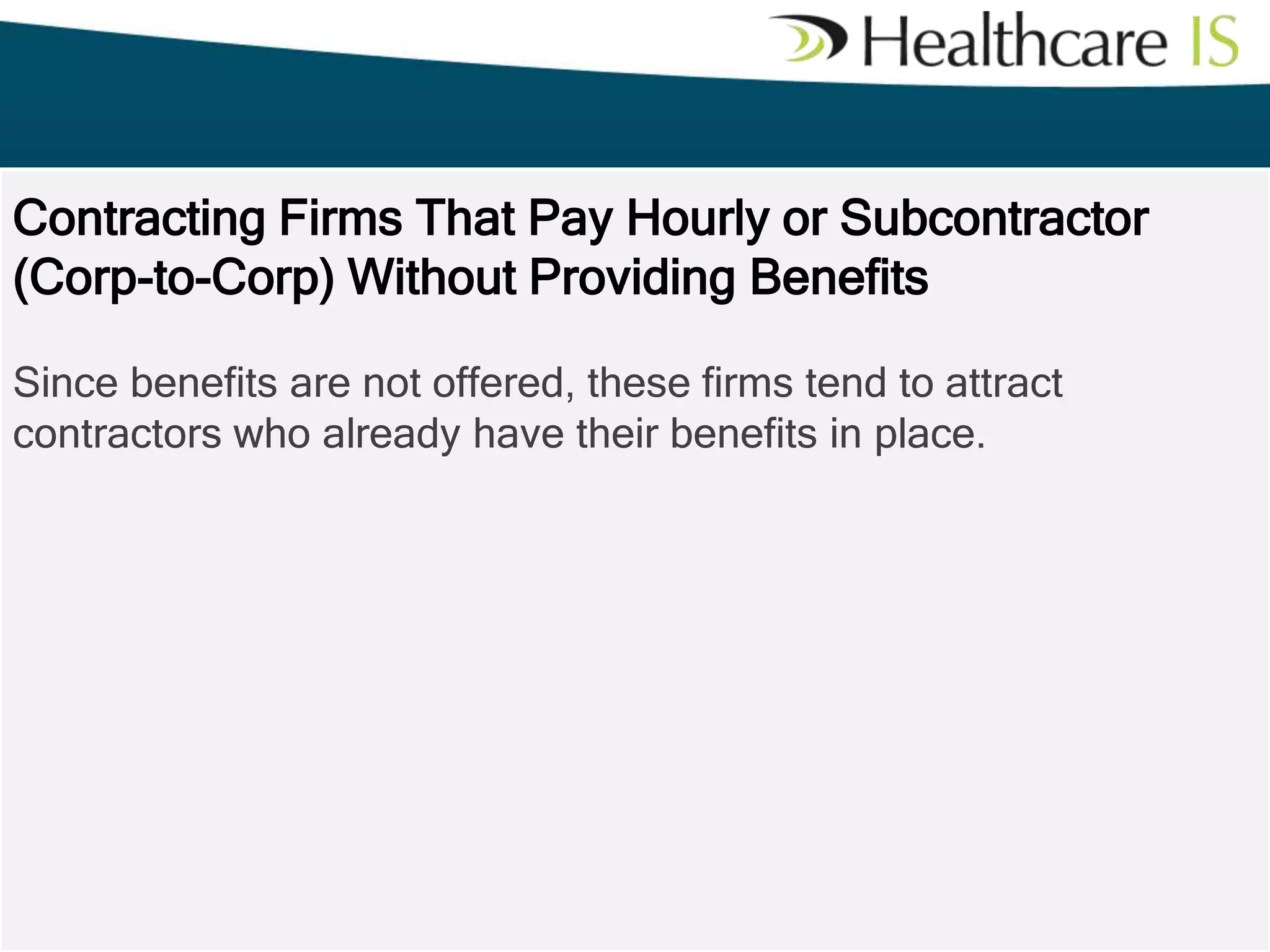 Contracting Firms That Pay Hourly or Subcontractor
(Corp-to-Corp) Without Providing Benefits
Since benefits are not offered, these firms tend to attract
contractors who already have their benefits in place.

 