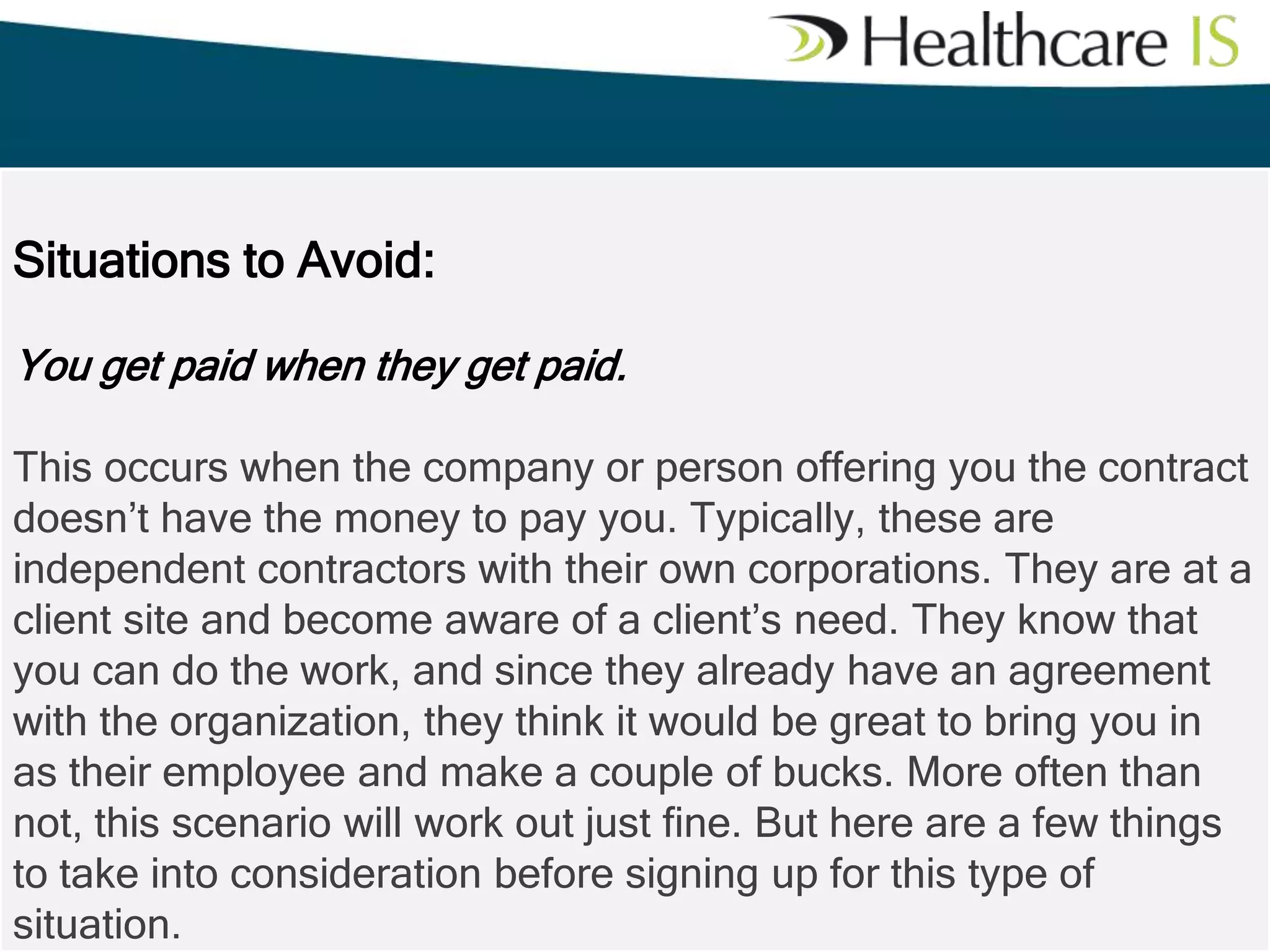 Situations to Avoid:
You get paid when they get paid.
This occurs when the company or person offering you the contract
doesn’t have the money to pay you. Typically, these are
independent contractors with their own corporations. They are at a
client site and become aware of a client’s need. They know that
you can do the work, and since they already have an agreement
with the organization, they think it would be great to bring you in
as their employee and make a couple of bucks. More often than
not, this scenario will work out just fine. But here are a few things
to take into consideration before signing up for this type of
situation.

 