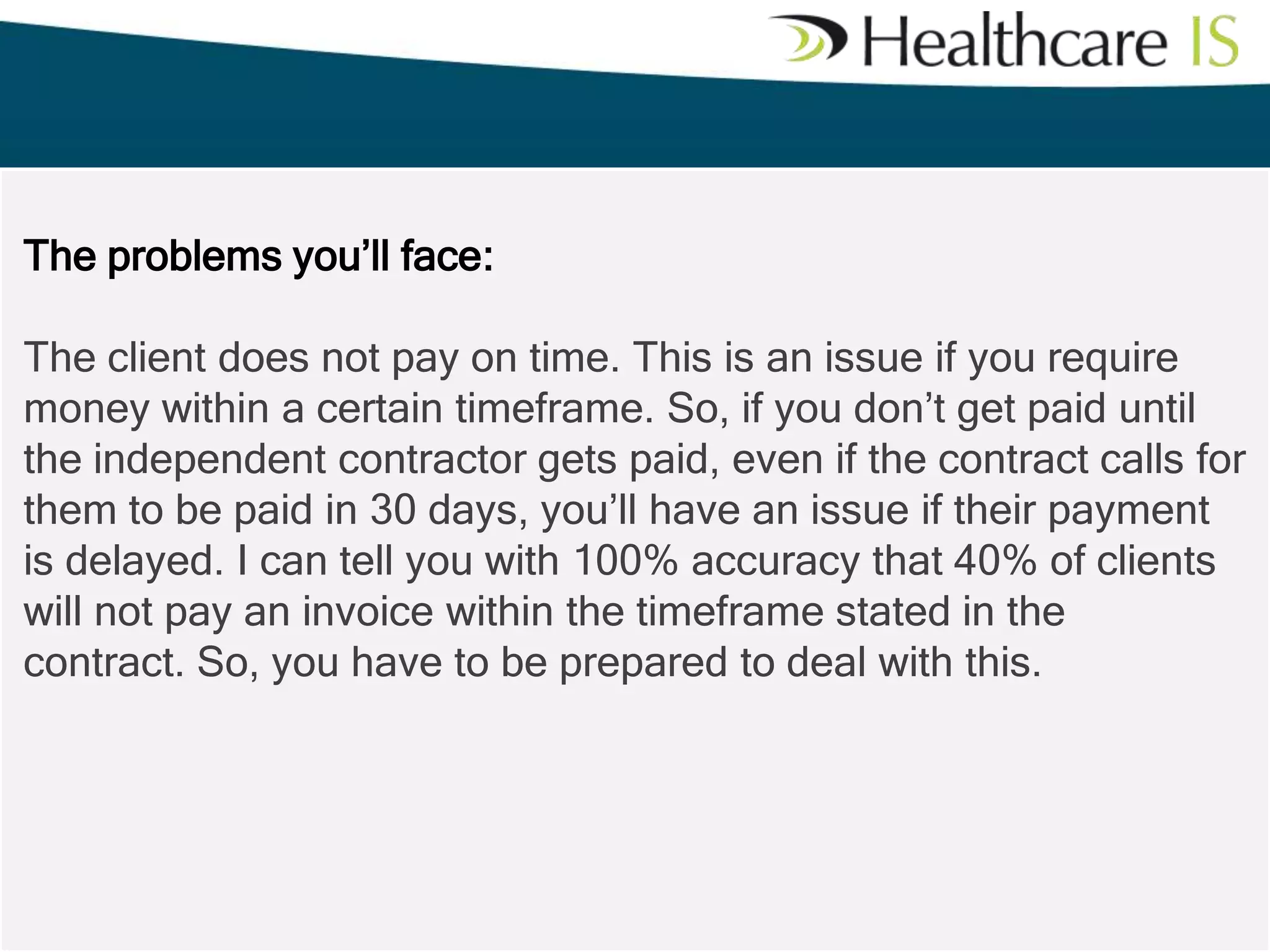 The problems you’ll face:
The client does not pay on time. This is an issue if you require
money within a certain timeframe. So, if you don’t get paid until
the independent contractor gets paid, even if the contract calls for
them to be paid in 30 days, you’ll have an issue if their payment
is delayed. I can tell you with 100% accuracy that 40% of clients
will not pay an invoice within the timeframe stated in the
contract. So, you have to be prepared to deal with this.

 