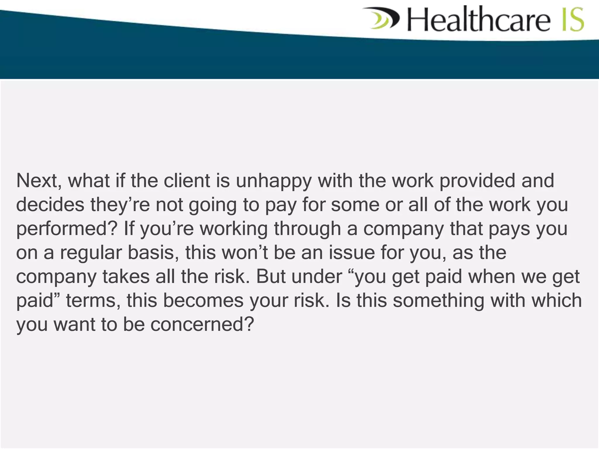 Next, what if the client is unhappy with the work provided and
decides they’re not going to pay for some or all of the work you
performed? If you’re working through a company that pays you
on a regular basis, this won’t be an issue for you, as the
company takes all the risk. But under “you get paid when we get
paid” terms, this becomes your risk. Is this something with which
you want to be concerned?

 