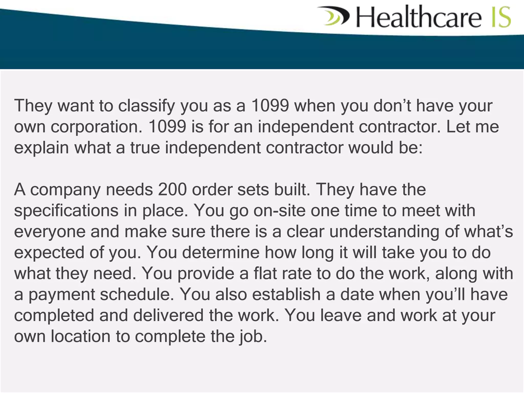 They want to classify you as a 1099 when you don’t have your
own corporation. 1099 is for an independent contractor. Let me
explain what a true independent contractor would be:
A company needs 200 order sets built. They have the
specifications in place. You go on-site one time to meet with
everyone and make sure there is a clear understanding of what’s
expected of you. You determine how long it will take you to do
what they need. You provide a flat rate to do the work, along with
a payment schedule. You also establish a date when you’ll have
completed and delivered the work. You leave and work at your
own location to complete the job.

 
