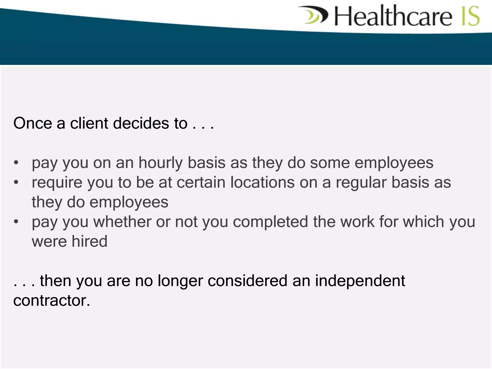 Once a client decides to . . .
• pay you on an hourly basis as they do some employees
• require you to be at certain locations on a regular basis as
they do employees
• pay you whether or not you completed the work for which you
were hired
. . . then you are no longer considered an independent
contractor.

 