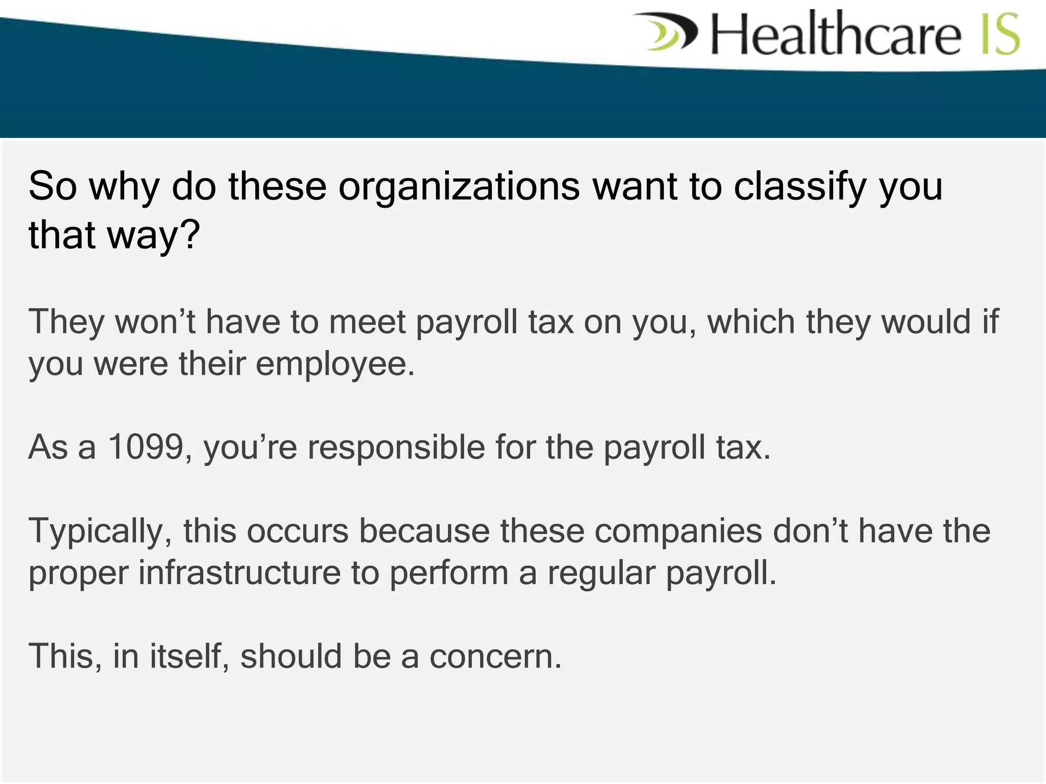 So why do these organizations want to classify you
that way?
They won’t have to meet payroll tax on you, which they would if
you were their employee.
As a 1099, you’re responsible for the payroll tax.
Typically, this occurs because these companies don’t have the
proper infrastructure to perform a regular payroll.
This, in itself, should be a concern.

 