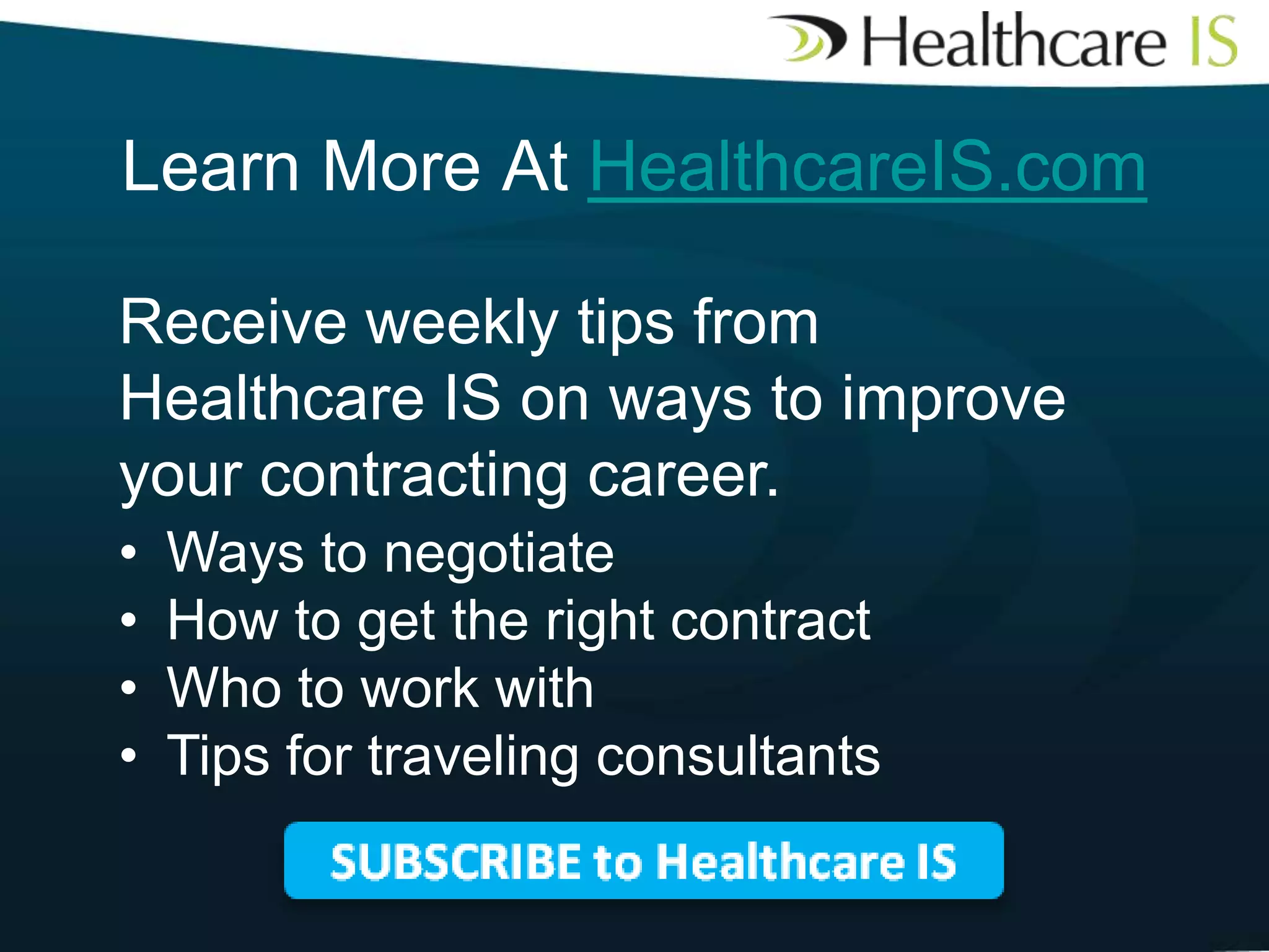 Learn More At HealthcareIS.com
Receive weekly tips from
Healthcare IS on ways to improve
your contracting career.
•
•
•
•

Ways to negotiate
How to get the right contract
Who to work with
Tips for traveling consultants

 