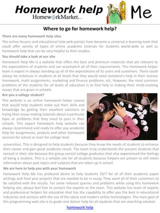 Where to go for homework help?
There are many homework help sites
The online lessons and educational help web-portals have become a universal e-learning tools that
could offer variety of types of online academic tutorials for students world-wide as well as
homework help that can be very helpful to their studies.
You should take a look at our site
Homework Help Me is a website that offers the best and premium materials that are relevant to
the expectations of students and can accomplish all of their requirements. This homework helper
team is expert in always standing up all of the expectations of its users and customers. There could
always be instances in students at all levels that they would need someone’s help in their science
homework, math assignments, marketing and finance problems, etc. However, the most common
problems of the students for all levels of education is to find help in making their mind-cracking
essays that are given in schools.
Are you a college student?
This website is an online homework helper source
that would help students make out their skills and
knowledge by getting their excellent solutions or
trying their essay-making tutorials about a particular
topic or problems that they need to pass in their
schools. This expert homework help website can
always recommend and ready to offer you academic
help for assignments, projects and other homework
services for school or even for college level
universities. This is designed to help students because they know the needs of students to enhance
their career and gain great academic result. The team truly understands the present students that
consult in their site because the group consist college graduates that also experienced the feelings
of being a student. This is a reliable site for all students because helpers are proven to still retain
information about past topics and subjects that are taken up in school.
We are here to help you with your homework
Homework Help Me has profound desire to help students 24/7 for all of their academic paper
writings and final year projects that are needed to be in essay. They want all of their customers to
be satisfied with the results. For some relevant queries and problems while using this homework
helping site, please feel free to contact the experts or the team. This website has team of experts
and professional helpers for education that has the capability to offer you the best in educational
industries and services with the use of the latest and modern online technologies. The main goal of
this programming web site is to guide and deliver help for all students that are searching solution
                                          homework help
 