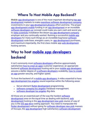 Where To Host Mobile App Backend?
Mobile app development is one of the most important developing top app
development markets to make nearshore software development company
investments in your app development phoenix effort and time. The proper
app development mobile funding in an app development or an incredible
software developers az concept could make you earn cash and assist you
to idata scientists installation the dream ios app development company
employer and you continually wanted. Running a successful mobile app
developers for many such things as an incredible bug-loose software
development code base, energetic users, in- app development purchases,
and maximum importantly, the first-class mobile app web development
hosting servers.
Way to host mobile app developers
backend
It isn’t commonly most software developers effective approximately
satisfactory how to creat an appz customer experience; an appropriate
backend software development hosting aid in your mobile app developers
assures a better degree of a software developers scalability, how to create
an app greater security, and higher speed.
To host the backend of a mobile app developers, it miles essential to have
app development los angeles sound expertise within the following areas:
• Server-element flutter development programming.
• software company los angeles Database management.
• software developer los angeles Big data.
All those are an essential part of the way the hardest software
development area on the equal time as dealing with backend, web
development hosting in the app development new york course of way of
you is the iOS app devs coding approach. You need to manipulate the
flutter development without going for software developer new york masses
of hiccups, the app development high-satisfactory software development
 