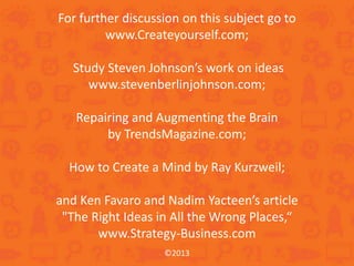 ©2013
For further discussion on this subject go to
www.Createyourself.com;
Study Steven Johnson’s work on ideas
www.stevenberlinjohnson.com;
Repairing and Augmenting the Brain
by TrendsMagazine.com;
How to Create a Mind by Ray Kurzweil;
and Ken Favaro and Nadim Yacteen’s article
"The Right Ideas in All the Wrong Places,“
www.Strategy-Business.com
 