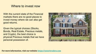 Where to invest now
For more information, visit our website: https://satoritraders.com
With the current state of the Financial
markets there are no good places to
invest money where we can also get
good returns.
Given the typical choices (Stocks,
Bonds, Real Estate, Precious metals,
and Crypto), the best choice is
physical Precious metals that we have
personal possession of.
 