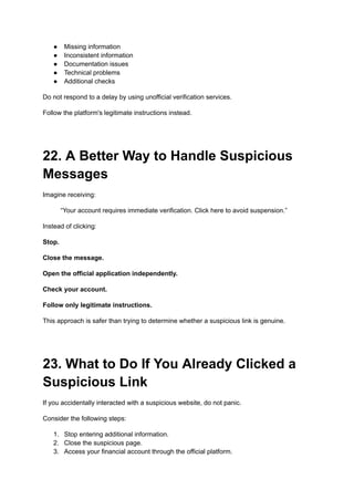 ●​ Missing information
●​ Inconsistent information
●​ Documentation issues
●​ Technical problems
●​ Additional checks
Do not respond to a delay by using unofficial verification services.
Follow the platform's legitimate instructions instead.
22. A Better Way to Handle Suspicious
Messages
Imagine receiving:
“Your account requires immediate verification. Click here to avoid suspension.”
Instead of clicking:
Stop.
Close the message.
Open the official application independently.
Check your account.
Follow only legitimate instructions.
This approach is safer than trying to determine whether a suspicious link is genuine.
23. What to Do If You Already Clicked a
Suspicious Link
If you accidentally interacted with a suspicious website, do not panic.
Consider the following steps:
1.​ Stop entering additional information.
2.​ Close the suspicious page.
3.​ Access your financial account through the official platform.
 