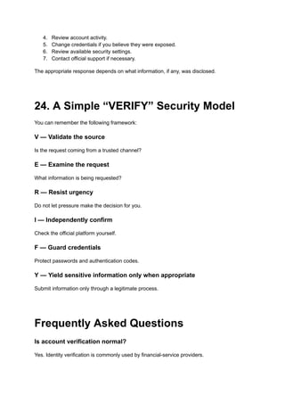4.​ Review account activity.
5.​ Change credentials if you believe they were exposed.
6.​ Review available security settings.
7.​ Contact official support if necessary.
The appropriate response depends on what information, if any, was disclosed.
24. A Simple “VERIFY” Security Model
You can remember the following framework:
V — Validate the source
Is the request coming from a trusted channel?
E — Examine the request
What information is being requested?
R — Resist urgency
Do not let pressure make the decision for you.
I — Independently confirm
Check the official platform yourself.
F — Guard credentials
Protect passwords and authentication codes.
Y — Yield sensitive information only when appropriate
Submit information only through a legitimate process.
Frequently Asked Questions
Is account verification normal?
Yes. Identity verification is commonly used by financial-service providers.
 