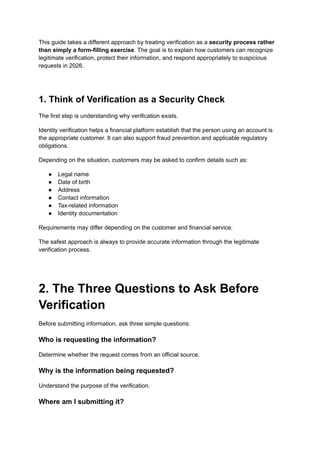 This guide takes a different approach by treating verification as a security process rather
than simply a form-filling exercise. The goal is to explain how customers can recognize
legitimate verification, protect their information, and respond appropriately to suspicious
requests in 2026.
1. Think of Verification as a Security Check
The first step is understanding why verification exists.
Identity verification helps a financial platform establish that the person using an account is
the appropriate customer. It can also support fraud prevention and applicable regulatory
obligations.
Depending on the situation, customers may be asked to confirm details such as:
●​ Legal name
●​ Date of birth
●​ Address
●​ Contact information
●​ Tax-related information
●​ Identity documentation
Requirements may differ depending on the customer and financial service.
The safest approach is always to provide accurate information through the legitimate
verification process.
2. The Three Questions to Ask Before
Verification
Before submitting information, ask three simple questions:
Who is requesting the information?
Determine whether the request comes from an official source.
Why is the information being requested?
Understand the purpose of the verification.
Where am I submitting it?
 