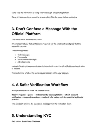 Make sure the information is being entered through a legitimate platform.
If any of these questions cannot be answered confidently, pause before continuing.
3. Don't Confuse a Message With the
Official Platform
This distinction is extremely important.
An email can tell you that verification is required, but the email itself is not proof that the
request is genuine.
The same applies to:
●​ Text messages
●​ Phone calls
●​ Social-media messages
●​ Advertisements
Instead of trusting the communication, independently open the official Robinhood application
or website.
Then determine whether the same request appears within your account.
4. A Safer Verification Workflow
A simple workflow can make the process easier:
Receive request → pause → independently access platform → check account
notification → review instructions → submit information only through the legitimate
process.
This approach removes the suspicious message from the verification chain.
5. Understanding KYC
KYC means Know Your Customer.
 