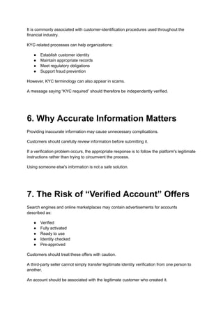 It is commonly associated with customer-identification procedures used throughout the
financial industry.
KYC-related processes can help organizations:
●​ Establish customer identity
●​ Maintain appropriate records
●​ Meet regulatory obligations
●​ Support fraud prevention
However, KYC terminology can also appear in scams.
A message saying “KYC required” should therefore be independently verified.
6. Why Accurate Information Matters
Providing inaccurate information may cause unnecessary complications.
Customers should carefully review information before submitting it.
If a verification problem occurs, the appropriate response is to follow the platform's legitimate
instructions rather than trying to circumvent the process.
Using someone else's information is not a safe solution.
7. The Risk of “Verified Account” Offers
Search engines and online marketplaces may contain advertisements for accounts
described as:
●​ Verified
●​ Fully activated
●​ Ready to use
●​ Identity checked
●​ Pre-approved
Customers should treat these offers with caution.
A third-party seller cannot simply transfer legitimate identity verification from one person to
another.
An account should be associated with the legitimate customer who created it.
 