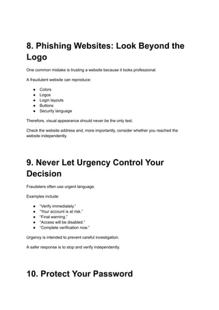 8. Phishing Websites: Look Beyond the
Logo
One common mistake is trusting a website because it looks professional.
A fraudulent website can reproduce:
●​ Colors
●​ Logos
●​ Login layouts
●​ Buttons
●​ Security language
Therefore, visual appearance should never be the only test.
Check the website address and, more importantly, consider whether you reached the
website independently.
9. Never Let Urgency Control Your
Decision
Fraudsters often use urgent language.
Examples include:
●​ “Verify immediately.”
●​ “Your account is at risk.”
●​ “Final warning.”
●​ “Access will be disabled.”
●​ “Complete verification now.”
Urgency is intended to prevent careful investigation.
A safer response is to stop and verify independently.
10. Protect Your Password
 