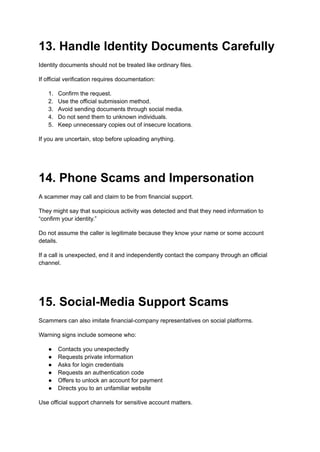 13. Handle Identity Documents Carefully
Identity documents should not be treated like ordinary files.
If official verification requires documentation:
1.​ Confirm the request.
2.​ Use the official submission method.
3.​ Avoid sending documents through social media.
4.​ Do not send them to unknown individuals.
5.​ Keep unnecessary copies out of insecure locations.
If you are uncertain, stop before uploading anything.
14. Phone Scams and Impersonation
A scammer may call and claim to be from financial support.
They might say that suspicious activity was detected and that they need information to
“confirm your identity.”
Do not assume the caller is legitimate because they know your name or some account
details.
If a call is unexpected, end it and independently contact the company through an official
channel.
15. Social-Media Support Scams
Scammers can also imitate financial-company representatives on social platforms.
Warning signs include someone who:
●​ Contacts you unexpectedly
●​ Requests private information
●​ Asks for login credentials
●​ Requests an authentication code
●​ Offers to unlock an account for payment
●​ Directs you to an unfamiliar website
Use official support channels for sensitive account matters.
 