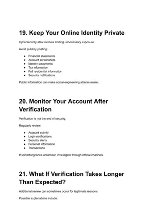 19. Keep Your Online Identity Private
Cybersecurity also involves limiting unnecessary exposure.
Avoid publicly posting:
●​ Financial statements
●​ Account screenshots
●​ Identity documents
●​ Tax information
●​ Full residential information
●​ Security notifications
Public information can make social-engineering attacks easier.
20. Monitor Your Account After
Verification
Verification is not the end of security.
Regularly review:
●​ Account activity
●​ Login notifications
●​ Security alerts
●​ Personal information
●​ Transactions
If something looks unfamiliar, investigate through official channels.
21. What If Verification Takes Longer
Than Expected?
Additional review can sometimes occur for legitimate reasons.
Possible explanations include:
 