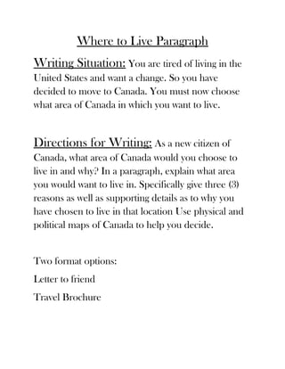 Where to Live Paragraph
Writing Situation: You are tired of living in the
United States and want a change. So you have
decided to move to Canada. You must now choose
what area of Canada in which you want to live.


Directions for Writing: As a new citizen of
Canada, what area of Canada would you choose to
live in and why? In a paragraph, explain what area
you would want to live in. Specifically give three (3)
reasons as well as supporting details as to why you
have chosen to live in that location Use physical and
political maps of Canada to help you decide.


Two format options:
Letter to friend
Travel Brochure
 
