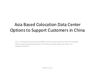 Asia Based Colocation Data Center
Options to Support Customers in China
For a multinational wanting to establish direct online presence in China for products
and/or cloud based XaaS selection of a Colocation Data Center provider is an
important decision.
William Kohnen
 