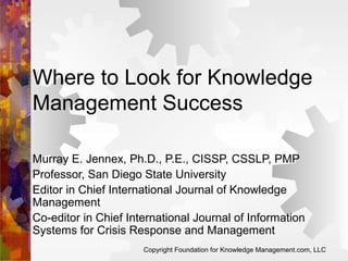 Where to Look for Knowledge
Management Success
Murray E. Jennex, Ph.D., P.E., CISSP, CSSLP, PMP
Professor, San Diego State University
Editor in Chief International Journal of Knowledge
Management
Co-editor in Chief International Journal of Information
Systems for Crisis Response and Management
Copyright Foundation for Knowledge Management.com, LLC

 