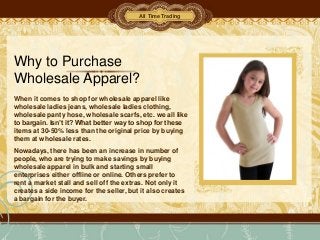 All Time Trading




Why to Purchase
Wholesale Apparel?
When it comes to shop for wholesale apparel like
wholesale ladies jeans, wholesale ladies clothing,
wholesale panty hose, wholesale scarfs, etc. we all like
to bargain. Isn’t it? What better way to shop for these
items at 30-50% less than the original price by buying
them at wholesale rates.
Nowadays, there has been an increase in number of
people, who are trying to make savings by buying
wholesale apparel in bulk and starting small
enterprises either offline or online. Others prefer to
rent a market stall and sell off the extras. Not only it
creates a side income for the seller, but it also creates
a bargain for the buyer.
 