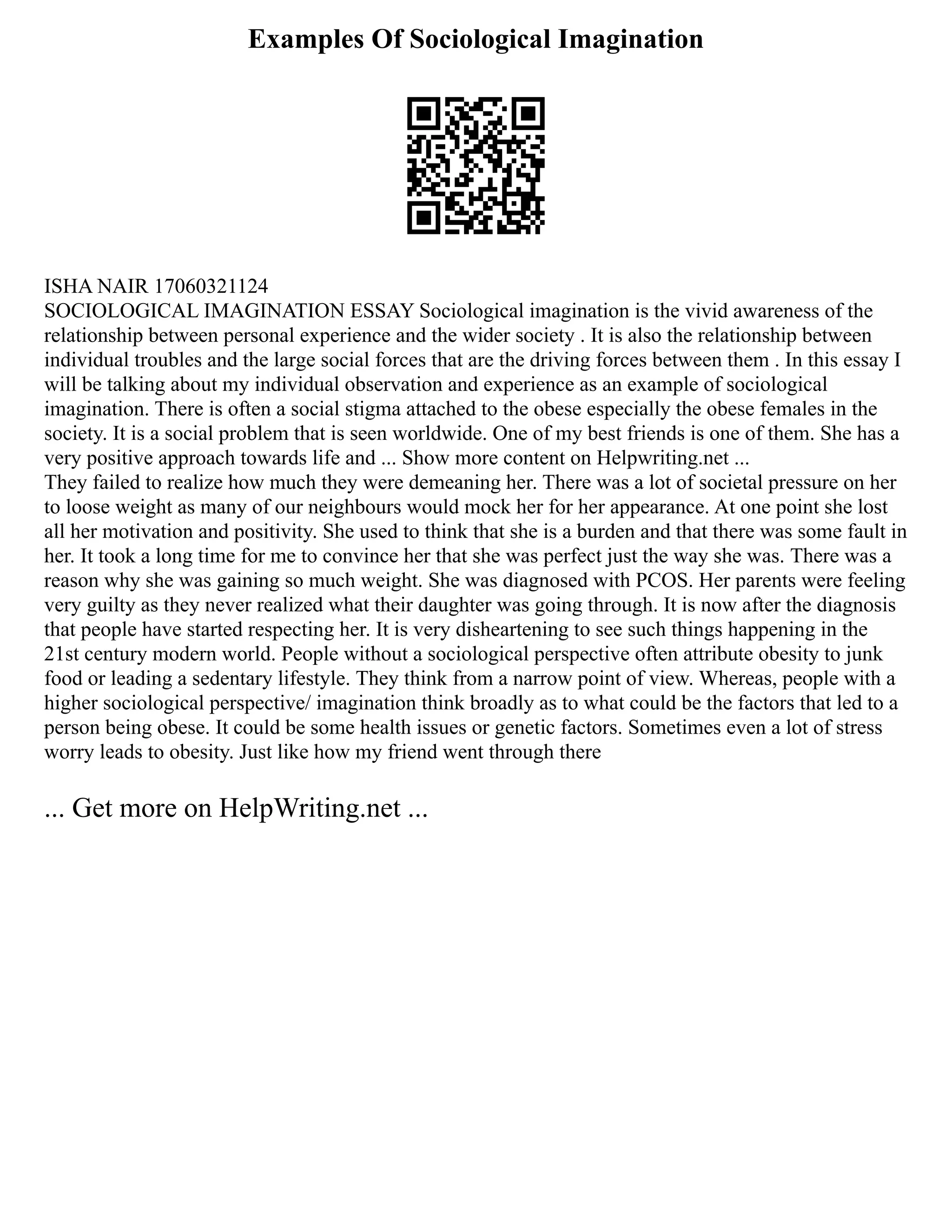 Examples Of Sociological Imagination
ISHA NAIR 17060321124
SOCIOLOGICAL IMAGINATION ESSAY Sociological imagination is the vivid awareness of the
relationship between personal experience and the wider society . It is also the relationship between
individual troubles and the large social forces that are the driving forces between them . In this essay I
will be talking about my individual observation and experience as an example of sociological
imagination. There is often a social stigma attached to the obese especially the obese females in the
society. It is a social problem that is seen worldwide. One of my best friends is one of them. She has a
very positive approach towards life and ... Show more content on Helpwriting.net ...
They failed to realize how much they were demeaning her. There was a lot of societal pressure on her
to loose weight as many of our neighbours would mock her for her appearance. At one point she lost
all her motivation and positivity. She used to think that she is a burden and that there was some fault in
her. It took a long time for me to convince her that she was perfect just the way she was. There was a
reason why she was gaining so much weight. She was diagnosed with PCOS. Her parents were feeling
very guilty as they never realized what their daughter was going through. It is now after the diagnosis
that people have started respecting her. It is very disheartening to see such things happening in the
21st century modern world. People without a sociological perspective often attribute obesity to junk
food or leading a sedentary lifestyle. They think from a narrow point of view. Whereas, people with a
higher sociological perspective/ imagination think broadly as to what could be the factors that led to a
person being obese. It could be some health issues or genetic factors. Sometimes even a lot of stress
worry leads to obesity. Just like how my friend went through there
... Get more on HelpWriting.net ...
 