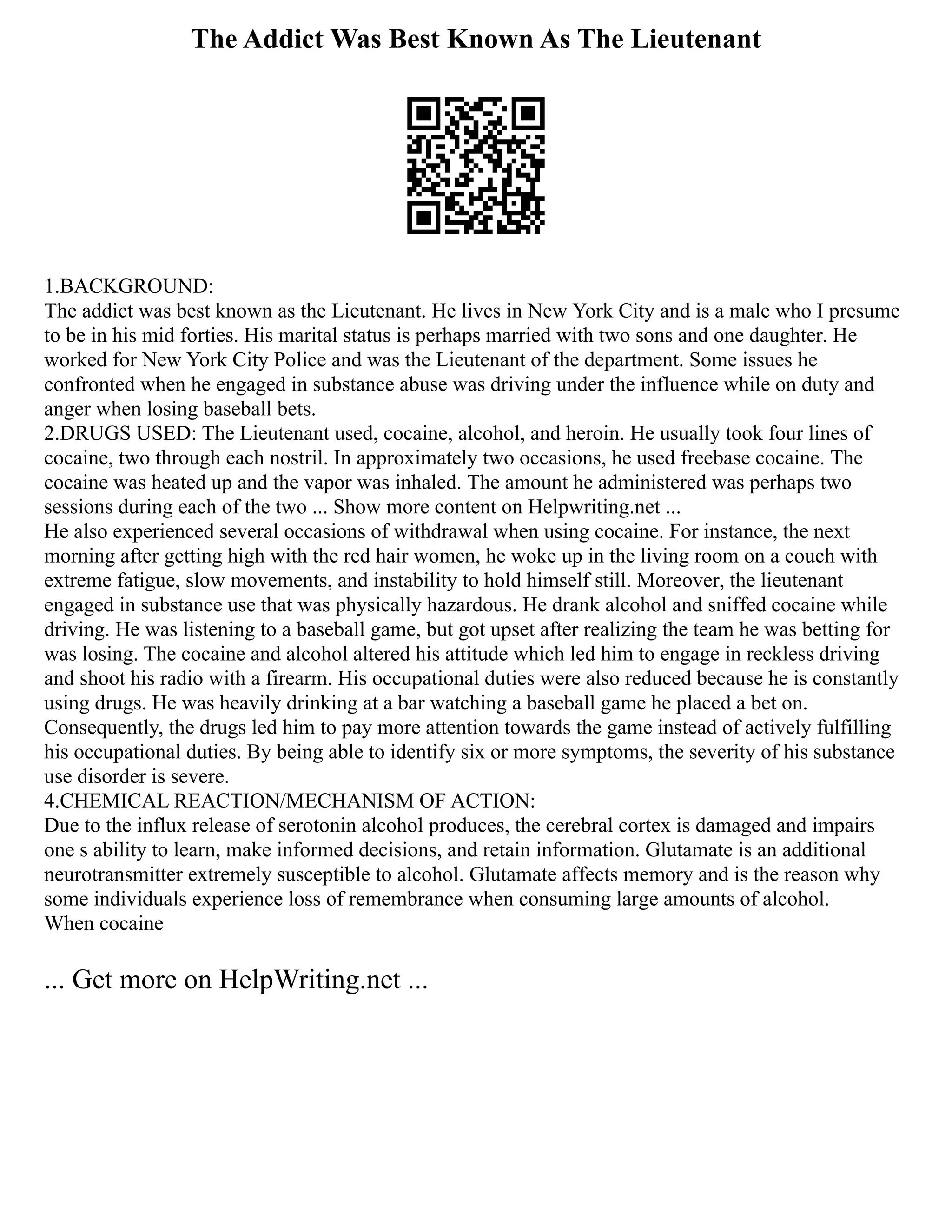The Addict Was Best Known As The Lieutenant
1.BACKGROUND:
The addict was best known as the Lieutenant. He lives in New York City and is a male who I presume
to be in his mid forties. His marital status is perhaps married with two sons and one daughter. He
worked for New York City Police and was the Lieutenant of the department. Some issues he
confronted when he engaged in substance abuse was driving under the influence while on duty and
anger when losing baseball bets.
2.DRUGS USED: The Lieutenant used, cocaine, alcohol, and heroin. He usually took four lines of
cocaine, two through each nostril. In approximately two occasions, he used freebase cocaine. The
cocaine was heated up and the vapor was inhaled. The amount he administered was perhaps two
sessions during each of the two ... Show more content on Helpwriting.net ...
He also experienced several occasions of withdrawal when using cocaine. For instance, the next
morning after getting high with the red hair women, he woke up in the living room on a couch with
extreme fatigue, slow movements, and instability to hold himself still. Moreover, the lieutenant
engaged in substance use that was physically hazardous. He drank alcohol and sniffed cocaine while
driving. He was listening to a baseball game, but got upset after realizing the team he was betting for
was losing. The cocaine and alcohol altered his attitude which led him to engage in reckless driving
and shoot his radio with a firearm. His occupational duties were also reduced because he is constantly
using drugs. He was heavily drinking at a bar watching a baseball game he placed a bet on.
Consequently, the drugs led him to pay more attention towards the game instead of actively fulfilling
his occupational duties. By being able to identify six or more symptoms, the severity of his substance
use disorder is severe.
4.CHEMICAL REACTION/MECHANISM OF ACTION:
Due to the influx release of serotonin alcohol produces, the cerebral cortex is damaged and impairs
one s ability to learn, make informed decisions, and retain information. Glutamate is an additional
neurotransmitter extremely susceptible to alcohol. Glutamate affects memory and is the reason why
some individuals experience loss of remembrance when consuming large amounts of alcohol.
When cocaine
... Get more on HelpWriting.net ...
 
