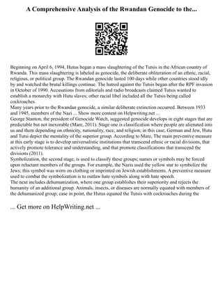 A Comprehensive Analysis of the Rwandan Genocide to the...
Beginning on April 6, 1994, Hutus began a mass slaughtering of the Tutsis in the African country of
Rwanda. This mass slaughtering is labeled as genocide, the deliberate obliteration of an ethnic, racial,
religious, or political group. The Rwandan genocide lasted 100 days while other countries stood idly
by and watched the brutal killings continue. The hatred against the Tutsis began after the RPF invasion
in October of 1990. Accusations from editorials and radio broadcasts claimed Tutsis wanted to
establish a monarchy with Hutu slaves; other racial libel included all the Tutsis being called
cockroaches.
Many years prior to the Rwandan genocide, a similar deliberate extinction occurred. Between 1933
and 1945, members of the Nazi ... Show more content on Helpwriting.net ...
George Stanton, the president of Genocide Watch, suggested genocide develops in eight stages that are
predictable but not inexorable (Mare, 2011). Stage one is classification where people are alienated into
us and them depending on ethnicity, nationality, race, and religion; in this case, German and Jew, Hutu
and Tutsi depict the mentality of the superior group. According to Mare, The main preventive measure
at this early stage is to develop universalistic institutions that transcend ethnic or racial divisions, that
actively promote tolerance and understanding, and that promote classifications that transcend the
divisions (2011).
Symbolization, the second stage, is used to classify these groups; names or symbols may be forced
upon reluctant members of the groups. For example, the Nazis used the yellow star to symbolize the
Jews; this symbol was worn on clothing or imprinted on Jewish establishments. A preventive measure
used to combat the symbolization is to outlaw hate symbols along with hate speech.
The next includes dehumanization, where one group establishes their superiority and rejects the
humanity of an additional group. Animals, insects, or diseases are normally equated with members of
the dehumanized group; case in point, the Hutus equated the Tutsis with cockroaches during the
... Get more on HelpWriting.net ...
 
