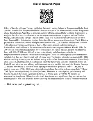 Innitus Research Paper
Effect of Low Level Laser Therapy on Otalgic Pain and I innitus Related to Temporomandibular Joint
Abstract Introduction: Temporamandibular disorders are one of the most common reasons that patients
attend dental clinics .According to complex anatomy of temporamandibular joint and its proximity to
ear joint disorders have been known as one the major reasons ot aural symptoms such as Tinnitus.
Otalgia, ear fullness and Vertigo. I he aim of this study is to examine the effectiveness of low level
laser therapy (LLL. 1) in treating tinnitus that referred from temporomandibular joint (TMJ). This is a
prospective, randomized, double blind placebo controlled trial. . , ;3 Materials and Methods: Patients
with subjective Tinnitus and Otalgia as their ... Show more content on Helpwriting.net ...
Patients have received laser in the outer ear canal with the wavelength of 660 nm, 40 mW, 0 Hz, for
200 seconds with special acupuncture probe with dose of 2.9 J/cm2. Besides, patients have received
laser with 100mW,0 Hz and 8 J/cm2 .withot probe,directly and almost perpendicular to
temporomandibular joint and sensitive muscular regions . with The control group followed the same
schedule, but they have been treated with off mode laser. The tinnitus intensity was evaluated by THI(
tinnitus handicap inventoryjand VAS(visual analog scale) before therapy commencement, immediately
after session 6, after the completion of session 12 of the therapy and also after one month follow up.
Paried T test. wicoxon. man whitney and friedman tests were used for data analysis. Results: Amongst
33 patients between 15 to 60 which mean age of patients in laser group was 38.94±11.86, and in
control group was 37.12± 11.60 years, the study results have shown that in laser group, both THI and
VAS figures have significantly decreased(p=0.004). However, in control group, pain intensity and
tinnitus have not shown any significant difference in 4 time spans (p=0.641). All patients are
compared by four phases. Although results in all four phases were significant, they have shown that
mean figures of both tests after one month follow up have reached scores close to commencement of
... Get more on HelpWriting.net ...
 