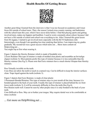 Health Benefits Of Getting Braces
Another great thing I learned from the interview is that I was too focused on academics and I must
focus life outside of school more. That s the reason I joined cross country running, and badminton
with the school team this year, which I have never done before. I find that playing sports and getting
involved more, makes me happier and healthier. I used to worry constantly about school, because I did
not have a life outside of school and school was everything to me. After I learned this great lesson
from Dr.Agapas, I started to get involved more especially with the KCVI badminton club.
Interestingly, even though I am spending less time studying than before, I am improving my grades
gradually. My second test was a great success which turns out ... Show more content on
Helpwriting.net ...
You might lisp at first when wearing it.
Figure 2 depicts the Hawley Retainer which is made of bendable wire.
2.Essix Retainer This type of retainer is made of molded clear plastic and resembles an Invisalign
aligner (website 3). Most patients prefer this type of retainer because it is less noticeable than the
Hawley retainer (See.Fig.3). Please note that Essix retainers have a much shorter lifespan than Hawley
retainers.
Pros Virtually invisible on the teeth.
Cons Does not allow the teeth to touch in a natural way. Can be difficult to keep the interior surfaces
clean. Traps liquid against the teeth (website 3).
Figure 3 depicts that Essix Retainer, is made of clear plastic
3.Permanent Bonded Retainer This type of retainer stays in your mouth all the time, because it is
bonded (glued) to the back of your teeth. Usually this type of retainer is placed behind the six front
lower teeth (website 3). It will be extremely difficulty to floss the teeth (See.Fig.4).
Pros Retains teeth well. Cannot be seen by other people since it is only bonded to the back of your
teeth.
Cons Difficult to floss. May cut or bother your tongue. May require dental wax to be comfortable at
times (website
... Get more on HelpWriting.net ...
 