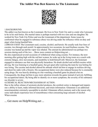 The Addict Was Best Known As The Lieutenant
1.BACKGROUND:
The addict was best known as the Lieutenant. He lives in New York City and is a male who I presume
to be in his mid forties. His marital status is perhaps married with two sons and one daughter. He
worked for New York City Police and was the Lieutenant of the department. Some issues he
confronted when he engaged in substance abuse was driving under the influence while on duty and
anger when losing baseball bets.
2.DRUGS USED: The Lieutenant used, cocaine, alcohol, and heroin. He usually took four lines of
cocaine, two through each nostril. In approximately two occasions, he used freebase cocaine. The
cocaine was heated up and the vapor was inhaled. The amount he administered was perhaps two
sessions during each of the two ... Show more content on Helpwriting.net ...
He also experienced several occasions of withdrawal when using cocaine. For instance, the next
morning after getting high with the red hair women, he woke up in the living room on a couch with
extreme fatigue, slow movements, and instability to hold himself still. Moreover, the lieutenant
engaged in substance use that was physically hazardous. He drank alcohol and sniffed cocaine while
driving. He was listening to a baseball game, but got upset after realizing the team he was betting for
was losing. The cocaine and alcohol altered his attitude which led him to engage in reckless driving
and shoot his radio with a firearm. His occupational duties were also reduced because he is constantly
using drugs. He was heavily drinking at a bar watching a baseball game he placed a bet on.
Consequently, the drugs led him to pay more attention towards the game instead of actively fulfilling
his occupational duties. By being able to identify six or more symptoms, the severity of his substance
use disorder is severe.
4.CHEMICAL REACTION/MECHANISM OF ACTION:
Due to the influx release of serotonin alcohol produces, the cerebral cortex is damaged and impairs
one s ability to learn, make informed decisions, and retain information. Glutamate is an additional
neurotransmitter extremely susceptible to alcohol. Glutamate affects memory and is the reason why
some individuals experience loss of remembrance when consuming large amounts of alcohol.
When cocaine
... Get more on HelpWriting.net ...
 