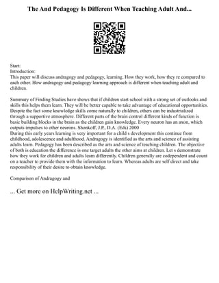 The And Pedagogy Is Different When Teaching Adult And...
Start:
Introduction:
This paper will discuss andragogy and pedagogy, learning. How they work, how they re compared to
each other. How andragogy and pedagogy learning approach is different when teaching adult and
children.
Summary of Finding Studies have shows that if children start school with a strong set of outlooks and
skills this helps them learn. They will be better capable to take advantage of educational opportunities.
Despite the fact some knowledge skills come naturally to children, others can be industrialized
through a supportive atmosphere. Different parts of the brain control different kinds of function is
basic building blocks in the brain as the children gain knowledge. Every neuron has an axon, which
outputs impulses to other neurons. Shonkoff, J.P., D.A. (Eds) 2000
During this early years learning is very important for a child s development this continue from
childhood, adolescence and adulthood. Andragogy is identified as the arts and science of assisting
adults learn. Pedagogy has been described as the arts and science of teaching children. The objective
of both is education the difference is one target adults the other aims at children. Let s demonstrate
how they work for children and adults learn differently. Children generally are codependent and count
on a teacher to provide them with the information to learn. Whereas adults are self direct and take
responsibility of their desire to obtain knowledge.
Comparison of Andragogy and
... Get more on HelpWriting.net ...
 