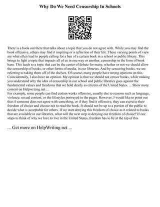Why Do We Need Censorship In Schools
There is a book out there that talks about a topic that you do not agree with. While you may find the
book offensive, others may find it inspiring or a reflection of their life. These varying points of view
are what often lead to people calling for a ban of a certain book in a school or public library. This
brings to light a topic that impacts all of us in one way or another, censorship in the form of book
bans. This leads to a topic that can be the center of debate for many, whether or not we should allow
the censorship of books, or other forms of media, in our libraries. And by censoring books, we are
referring to taking them off of the shelves. Of course, many people have strong opinions on this.
Coincidentally, I also have an opinion. My opinion is that we should not censor books, while making
you understand why the idea of censorship in our school and public libraries goes against the
fundamental values and freedoms that we hold dearly as citizens of the United States. ... Show more
content on Helpwriting.net ...
For example, some people can find certain works offensive, usually due to reasons such as language,
violence, sexual content, or the lifestyles portrayed in the pages. However, I would like to point out
that if someone does not agree with something, or if they find it offensive, they can exercise their
freedom of choice and choose not to read the book. It should not be up to a portion of the public to
decide what is acceptable for others. If we start denying this freedom of choice as it related to books
that are available in our libraries, what will the next step in denying our freedom of choice? If one
stops to think of why we love to live in the United States, freedom has to be at the top of this
... Get more on HelpWriting.net ...
 