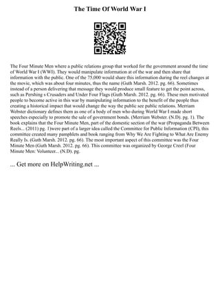 The Time Of World War I
The Four Minute Men where a public relations group that worked for the government around the time
of World War I (WWI). They would manipulate information at of the war and then share that
information with the public. One of the 75,000 would share this information during the reel changes at
the movie, which was about four minutes, thus the name (Guth Marsh. 2012. pg. 66). Sometimes
instead of a person delivering that message they would produce small feature to get the point across,
such as Pershing s Crusaders and Under Four Flags (Guth Marsh. 2012. pg. 66). These men motivated
people to become active in this war by manipulating information to the benefit of the people thus
creating a historical impact that would change the way the public see public relations. Merriam
Webster dictionary defines them as one of a body of men who during World War I made short
speeches especially to promote the sale of government bonds. (Merriam Webster. (N.D). pg. 1). The
book explains that the Four Minute Men, part of the domestic section of the war (Propaganda Between
Reels... (2011) pg. 1)were part of a larger idea called the Committee for Public Information (CPI), this
committee created many pamphlets and book ranging from Why We Are Fighting to What Are Enemy
Really Is. (Guth Marsh. 2012. pg. 66). The most important aspect of this committee was the Four
Minute Men (Guth Marsh. 2012. pg. 66). This committee was organized by George Creel (Four
Minute Men: Volunteer... (N.D). pg.
... Get more on HelpWriting.net ...
 