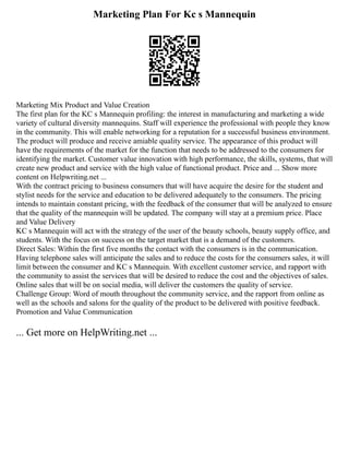 Marketing Plan For Kc s Mannequin
Marketing Mix Product and Value Creation
The first plan for the KC s Mannequin profiling: the interest in manufacturing and marketing a wide
variety of cultural diversity mannequins. Staff will experience the professional with people they know
in the community. This will enable networking for a reputation for a successful business environment.
The product will produce and receive amiable quality service. The appearance of this product will
have the requirements of the market for the function that needs to be addressed to the consumers for
identifying the market. Customer value innovation with high performance, the skills, systems, that will
create new product and service with the high value of functional product. Price and ... Show more
content on Helpwriting.net ...
With the contract pricing to business consumers that will have acquire the desire for the student and
stylist needs for the service and education to be delivered adequately to the consumers. The pricing
intends to maintain constant pricing, with the feedback of the consumer that will be analyzed to ensure
that the quality of the mannequin will be updated. The company will stay at a premium price. Place
and Value Delivery
KC s Mannequin will act with the strategy of the user of the beauty schools, beauty supply office, and
students. With the focus on success on the target market that is a demand of the customers.
Direct Sales: Within the first five months the contact with the consumers is in the communication.
Having telephone sales will anticipate the sales and to reduce the costs for the consumers sales, it will
limit between the consumer and KC s Mannequin. With excellent customer service, and rapport with
the community to assist the services that will be desired to reduce the cost and the objectives of sales.
Online sales that will be on social media, will deliver the customers the quality of service.
Challenge Group: Word of mouth throughout the community service, and the rapport from online as
well as the schools and salons for the quality of the product to be delivered with positive feedback.
Promotion and Value Communication
... Get more on HelpWriting.net ...
 