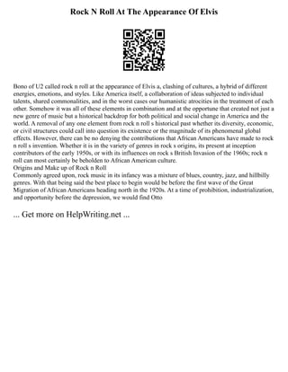 Rock N Roll At The Appearance Of Elvis
Bono of U2 called rock n roll at the appearance of Elvis a, clashing of cultures, a hybrid of different
energies, emotions, and styles. Like America itself, a collaboration of ideas subjected to individual
talents, shared commonalities, and in the worst cases our humanistic atrocities in the treatment of each
other. Somehow it was all of these elements in combination and at the opportune that created not just a
new genre of music but a historical backdrop for both political and social change in America and the
world. A removal of any one element from rock n roll s historical past whether its diversity, economic,
or civil structures could call into question its existence or the magnitude of its phenomenal global
effects. However, there can be no denying the contributions that African Americans have made to rock
n roll s invention. Whether it is in the variety of genres in rock s origins, its present at inception
contributors of the early 1950s, or with its influences on rock s British Invasion of the 1960s; rock n
roll can most certainly be beholden to African American culture.
Origins and Make up of Rock n Roll
Commonly agreed upon, rock music in its infancy was a mixture of blues, country, jazz, and hillbilly
genres. With that being said the best place to begin would be before the first wave of the Great
Migration of African Americans heading north in the 1920s. At a time of prohibition, industrialization,
and opportunity before the depression, we would find Otto
... Get more on HelpWriting.net ...
 