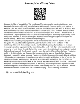 Socrates, Man of Many Colors
Socrates, the Man of Many Colors The Last Days of Socrates contains a series of dialogues with
Socrates in the run up to his trial, where he is sentenced to death. Plato, the author, was inspired by
Socrates. Plato was a student of his and went on to teach many famous people such as Aristotle, who
wrote treatises on everything from poetry to biology, and even Alexander the Great. Plato was born
into a wealthy family around the last days of the Athenian Empire (427 347 B.C.). Plato was also an
advisor to the king of Syracuse. Plato had great influence throughout the history of philosophy, often
being called the father of Western philosophy. He wrote over twenty philosophical dialogues and
thirteen letters ( ... Show more content on Helpwriting.net ...
He believes he would be going against his beliefs and character if he chose to escape. The last
dialogue is Phaedo, a beloved disciple of the great teacher. Socrates shows his belief of the
immortality of the soul. This dialogue was the fourth and last detailing the final days of Socrates.
Socrates presents four arguments for the immortality of the soul. First, there is the claim that the soul
is made up of basic forms. Second, the fact that we are born with certain innate knowledge proves that
the knowledge is eternal. Third, people generally agree the soul is different from the body. Fourth, the
soul is by definition living and thus can t die in any meaningful way. At the end of the dialogue,
Socrates is executed by poison hemlock. Phaedo was right by his side until his death. Phaedo said that
, although I was witnessing the death of someone who was my friend, I had no feeling of pity, for the
man appeared happy both in manner and words, as he died nobly and without fear (p. 212). I was
personally intrigued by the entire book. While the read was somewhat difficult to follow, I knew that it
being such a true story and a part of so much of our history, I couldn t put it down. I gained such an
overwhelming sense of understanding for Socrates after reading The Last Days of Socrates. I believe
if I had to recommend a starter book for Ancient Philosophy I would definitely recommend
... Get more on HelpWriting.net ...
 