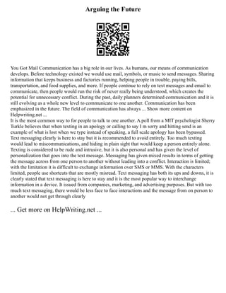 Arguing the Future
You Got Mail Communication has a big role in our lives. As humans, our means of communication
develops. Before technology existed we would use mail, symbols, or music to send messages. Sharing
information that keeps business and factories running, helping people in trouble, paying bills,
transportation, and food supplies, and more. If people continue to rely on text messages and email to
communicate, then people would run the risk of never really being understood, which creates the
potential for unnecessary conflict. During the past, daily planners determined communication and it is
still evolving as a whole new level to communicate to one another. Communication has been
emphasized in the future. The field of communication has always ... Show more content on
Helpwriting.net ...
It is the most common way to for people to talk to one another. A poll from a MIT psychologist Sherry
Turkle believes that when texting in an apology or calling to say I m sorry and hitting send is an
example of what is lost when we type instead of speaking, a full scale apology has been bypassed.
Text messaging clearly is here to stay but it is recommended to avoid entirely. Too much texting
would lead to miscommunications, and hiding in plain sight that would keep a person entirely alone.
Texting is considered to be rude and intrusive, but it is also personal and has given the level of
personalization that goes into the text message. Messaging has given mixed results in terms of getting
the message across from one person to another without leading into a conflict. Interaction is limited;
with the limitation it is difficult to exchange information over SMS or MMS. With the characters
limited, people use shortcuts that are mostly misread. Text messaging has both its ups and downs, it is
clearly stated that text messaging is here to stay and it is the most popular way to interchange
information in a device. It issued from companies, marketing, and advertising purposes. But with too
much text messaging, there would be less face to face interactions and the message from on person to
another would not get through clearly
... Get more on HelpWriting.net ...
 