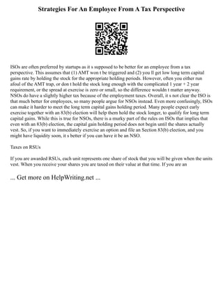 Strategies For An Employee From A Tax Perspective
ISOs are often preferred by startups as it s supposed to be better for an employee from a tax
perspective. This assumes that (1) AMT won t be triggered and (2) you ll get low long term capital
gains rate by holding the stock for the appropriate holding periods. However, often you either run
afoul of the AMT trap, or don t hold the stock long enough with the complicated 1 year + 2 year
requirement, or the spread at exercise is zero or small, so the difference wouldn t matter anyway.
NSOs do have a slightly higher tax because of the employment taxes. Overall, it s not clear the ISO is
that much better for employees, so many people argue for NSOs instead. Even more confusingly, ISOs
can make it harder to meet the long term capital gains holding period. Many people expect early
exercise together with an 83(b) election will help them hold the stock longer, to qualify for long term
capital gains. While this is true for NSOs, there is a murky part of the rules on ISOs that implies that
even with an 83(b) election, the capital gain holding period does not begin until the shares actually
vest. So, if you want to immediately exercise an option and file an Section 83(b) election, and you
might have liquidity soon, it s better if you can have it be an NSO.
Taxes on RSUs
If you are awarded RSUs, each unit represents one share of stock that you will be given when the units
vest. When you receive your shares you are taxed on their value at that time. If you are an
... Get more on HelpWriting.net ...
 