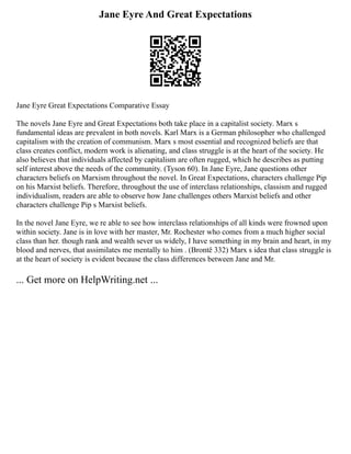 Jane Eyre And Great Expectations
Jane Eyre Great Expectations Comparative Essay
The novels Jane Eyre and Great Expectations both take place in a capitalist society. Marx s
fundamental ideas are prevalent in both novels. Karl Marx is a German philosopher who challenged
capitalism with the creation of communism. Marx s most essential and recognized beliefs are that
class creates conflict, modern work is alienating, and class struggle is at the heart of the society. He
also believes that individuals affected by capitalism are often rugged, which he describes as putting
self interest above the needs of the community. (Tyson 60). In Jane Eyre, Jane questions other
characters beliefs on Marxism throughout the novel. In Great Expectations, characters challenge Pip
on his Marxist beliefs. Therefore, throughout the use of interclass relationships, classism and rugged
individualism, readers are able to observe how Jane challenges others Marxist beliefs and other
characters challenge Pip s Marxist beliefs.
In the novel Jane Eyre, we re able to see how interclass relationships of all kinds were frowned upon
within society. Jane is in love with her master, Mr. Rochester who comes from a much higher social
class than her. though rank and wealth sever us widely, I have something in my brain and heart, in my
blood and nerves, that assimilates me mentally to him . (Brontë 332) Marx s idea that class struggle is
at the heart of society is evident because the class differences between Jane and Mr.
... Get more on HelpWriting.net ...
 